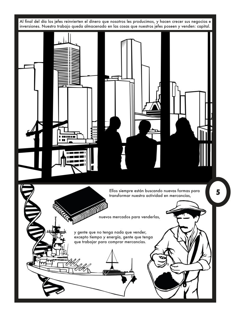 Alfinal del dia los jefes reinvierten el dinero que nosotros les producimos, y hacen crecer sus negocios e inversiones. Nuestro trabajo queda almacenado en las cosas que nuestros jefes poseen y venden: capital  L |  Ellos siempre estn buscando nuevas formas para transformar nuestra actividad en mercancias,  nuevos mercados para venderlas, —  ¥ gente que no tenga nada que vender, excepto fiempo y energio, gene que fenga que trabajar para comprar mercancias.  H A 